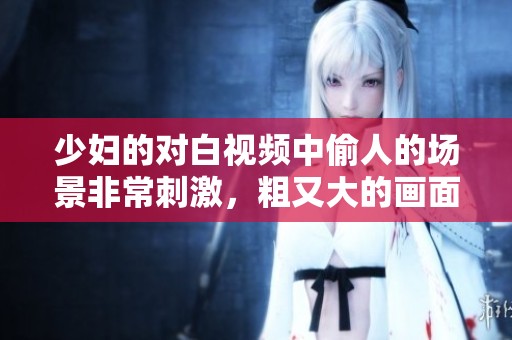少妇的对白视频中偷人的场景非常刺激，粗又大的画面令人难忘
