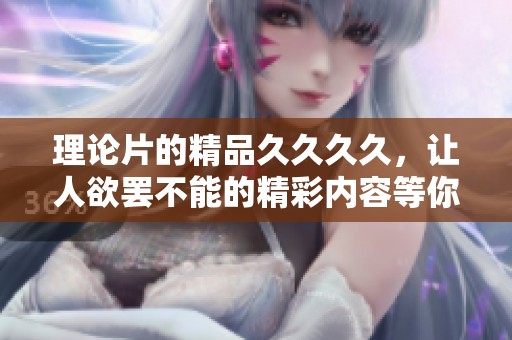 理论片的精品****，让人欲罢不能的精彩内容等你来探索
