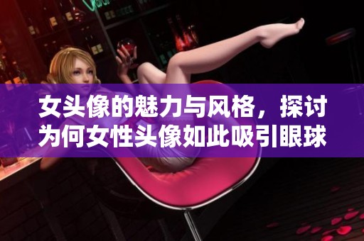 女头像的魅力与风格，探讨为何女性头像如此吸引眼球