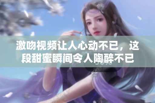 激吻视频让人心动不已，这段甜蜜瞬间令人陶醉不已