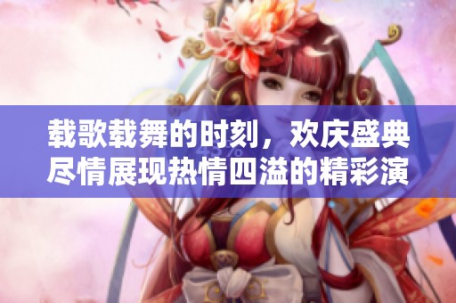 载歌载舞的时刻，欢庆盛典尽情展现热情四溢的精彩演出