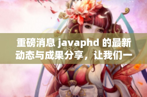 重磅消息 j**aphd 的最新动态与成果分享，让我们一起了解更多信息