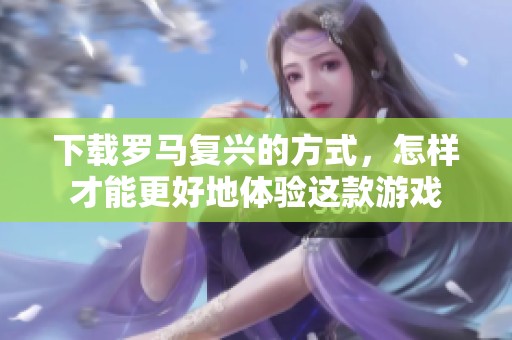 下载罗马复兴的方式，怎样才能更好地体验这款游戏