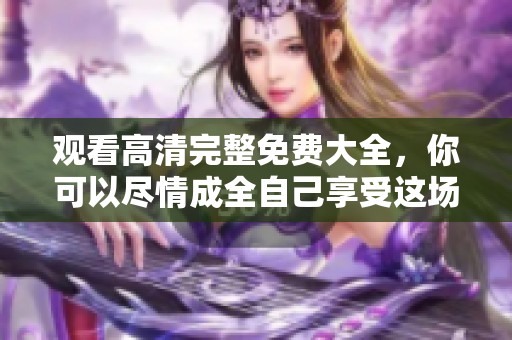 观看高清完整免费大全，你可以尽情成全自己享受这场视觉盛宴
