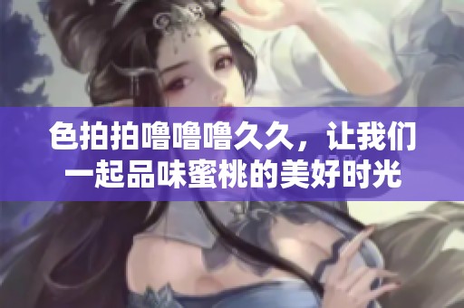 色拍拍噜噜噜**，让我们一起品味蜜桃的美好时光