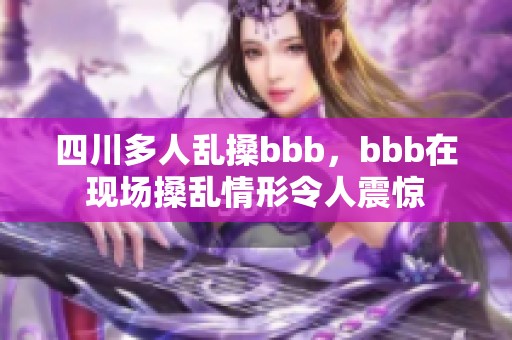 四川多人乱搡bbb，bbb在现场搡乱情形令人震惊