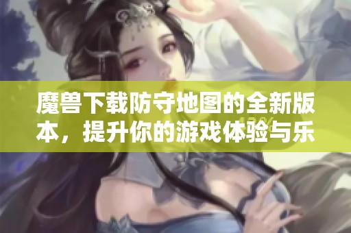 魔兽下载防守地图的全新版本，提升你的游戏体验与乐趣