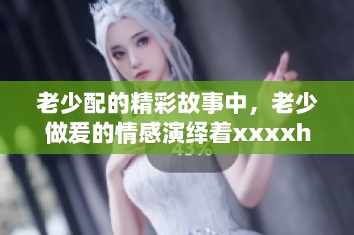 老少配的精彩故事中，老少做爰的情感演绎着xxxxhd的多样魅力