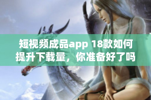 短视频成品app 18款如何提升下载量，你准备好了吗