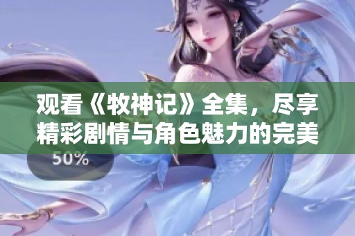 观看《牧神记》全集，尽享精彩剧情与角色魅力的完美结合