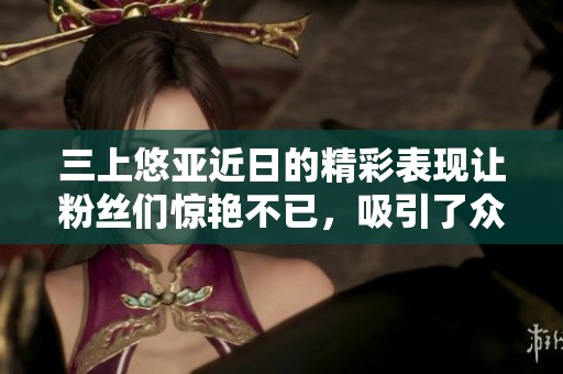 三上悠亚近日的精彩表现让粉丝们惊艳不已，吸引了众多关注与讨论。