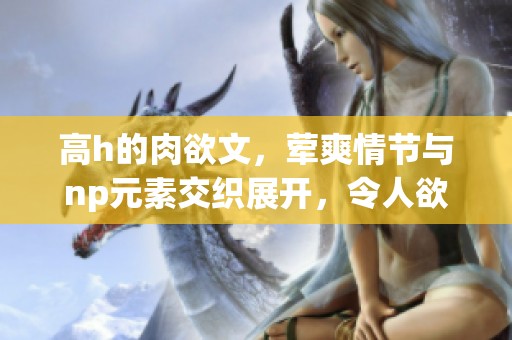 高h的肉欲文，荤爽情节与np元素交织展开，令人欲罢不能的故事