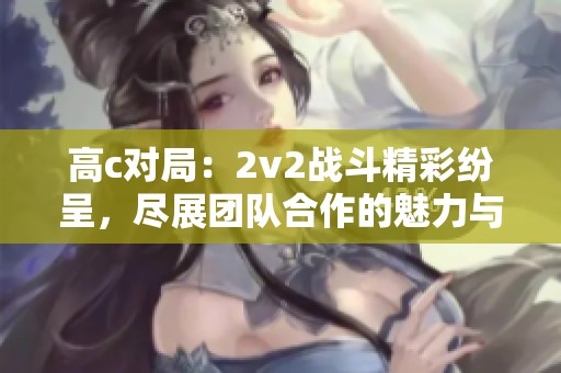 高c对局：2v2战斗精彩纷呈，尽展团队合作的魅力与策略