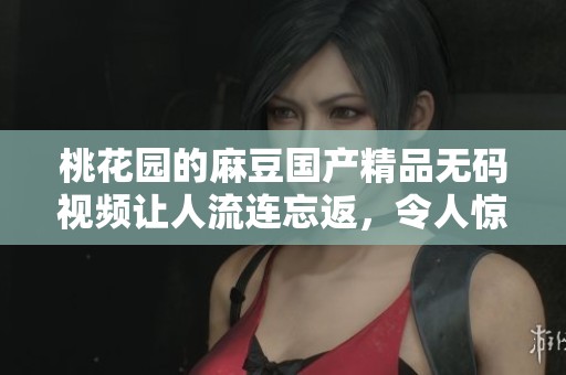 桃花园的麻豆******视频让人流连忘返，令人惊喜的精彩内容等你来体验