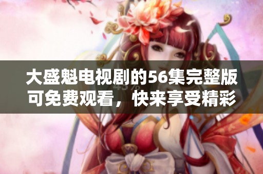 大盛魁电视剧的56集完整版可免费观看，快来享受精彩内容吧