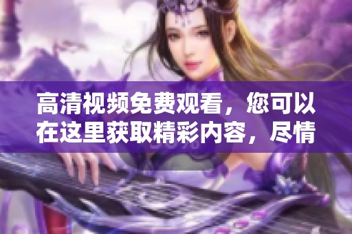高清视频免费观看，您可以在这里获取精彩内容，尽情享受吧