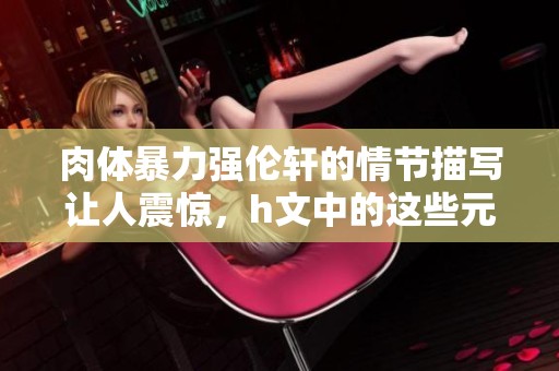 肉体暴力强伦轩的情节描写让人震惊，h文中的这些元素令人深思