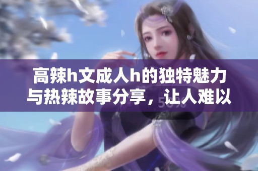 高辣h文**h的独特魅力与热辣故事分享，让人难以自拔的阅读体验