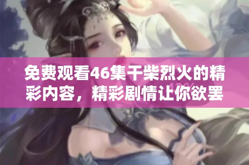 免费观看46集干柴烈火的精彩内容，精彩剧情让你欲罢不能