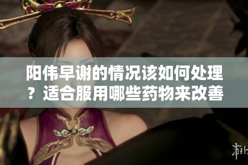 阳伟早谢的情况该如何处理？适合服用哪些药物来改善呢