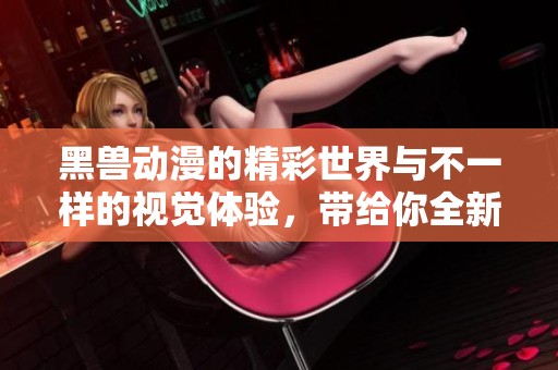 黑兽动漫的精彩世界与不一样的视觉体验，带给你全新的感受
