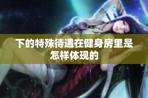 下的特殊待遇在健身房里是怎样体现的