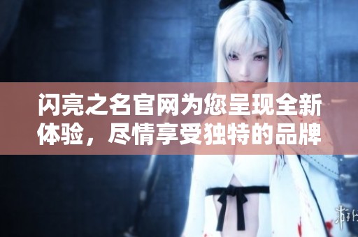 闪亮之名官网为您呈现全新体验，尽情享受独特的品牌魅力与优雅风采