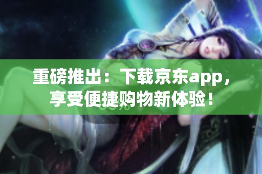 重磅推出：下载京东app，享受便捷购物新体验！
