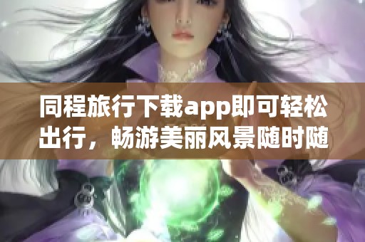 同程旅行下载app即可轻松出行，畅游美丽风景随时随地享受旅行乐趣