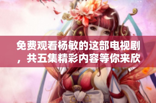 免费观看杨敏的这部电视剧，共五集精彩内容等你来欣赏