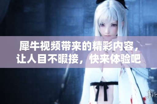 犀牛视频带来的精彩内容，让人目不暇接，快来体验吧！