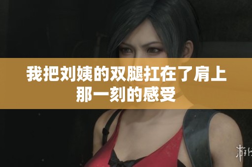 我把刘姨的双腿扛在了肩上那一刻的感受