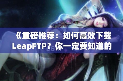 《重磅推荐：如何高效下载LeapFTP？你一定要知道的技巧与步骤》