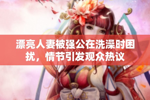 漂亮人妻被强公在洗澡时困扰，情节引发观众热议