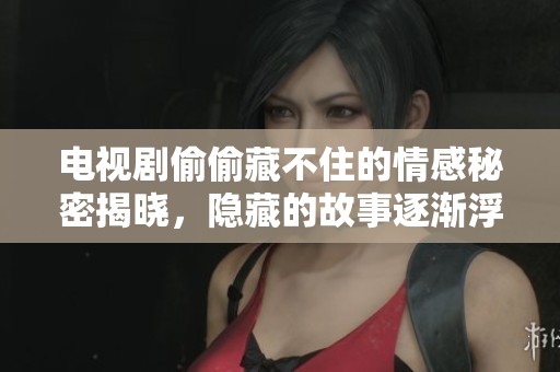 电视剧偷偷藏不住的情感秘密揭晓，隐藏的故事逐渐浮出水面