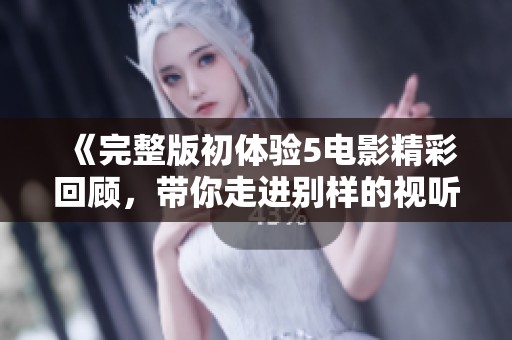 《完整版初体验5电影精彩回顾，带你走进别样的视听盛宴》