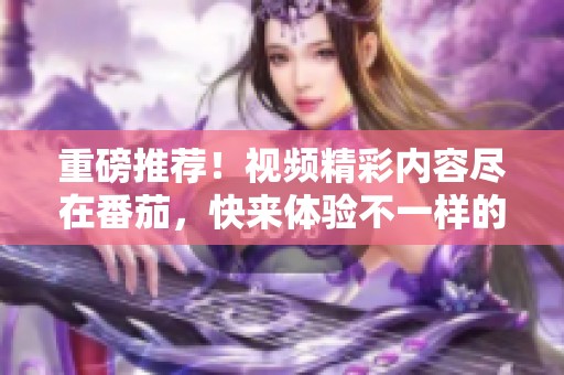 重磅推荐！视频精彩内容尽在番茄，快来体验不一样的视觉盛宴吧！