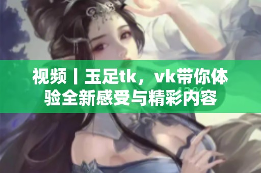 视频丨玉足tk，vk带你体验全新感受与精彩内容