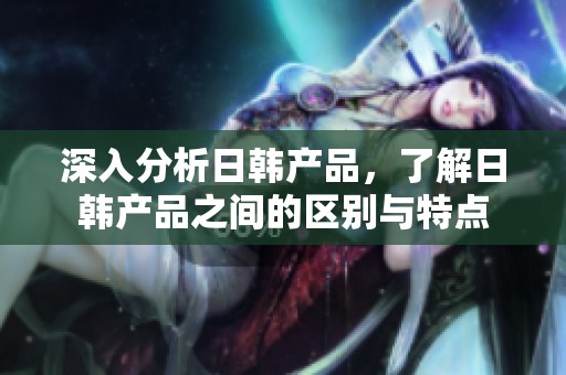 深入分析日韩产品，了解日韩产品之间的区别与特点