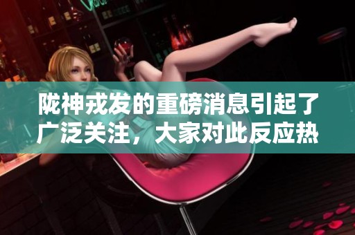 陇神戎发的重磅消息引起了广泛关注，大家对此反应热烈。