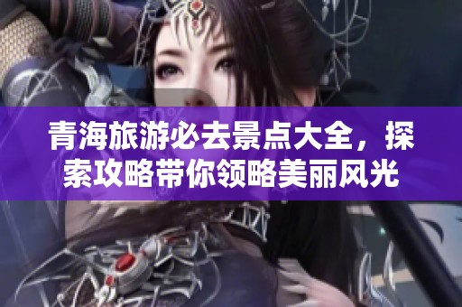 青海旅游必去景点大全，探索攻略带你领略美丽风光