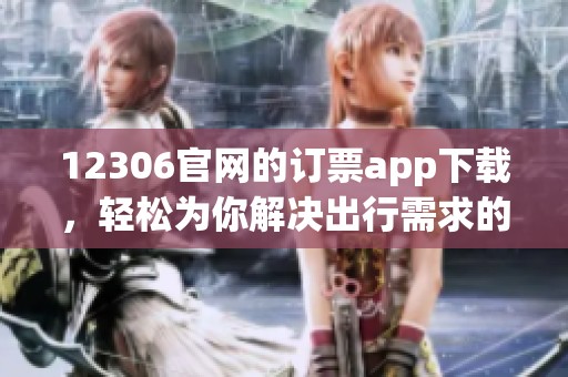 12306官网的订票app下载，轻松为你解决出行需求的最佳选择