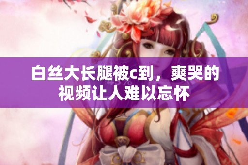 白丝大长腿被c到，爽哭的视频让人难以忘怀