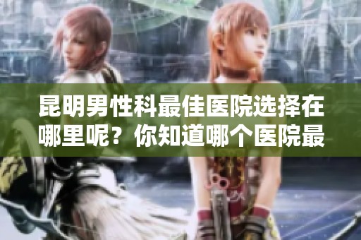 昆明男性科最佳医院选择在哪里呢？你知道哪个医院最好吗？