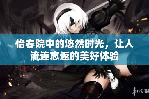 怡春院中的悠然时光，让人流连忘返的美好体验