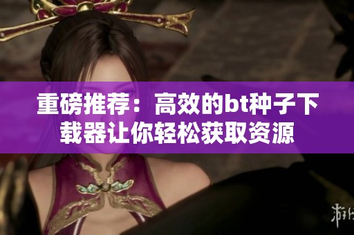 重磅推荐：高效的bt种子下载器让你轻松获取资源