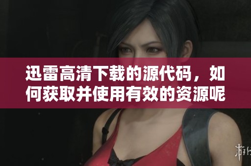 迅雷高清下载的源代码，如何获取并使用有效的资源呢