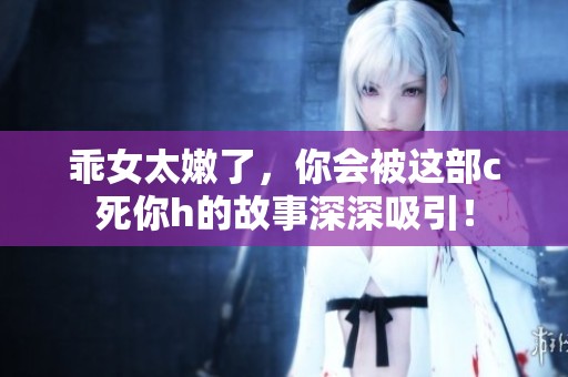 乖女太嫩了，你会被这部c死你h的故事深深吸引！