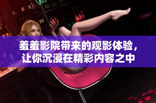 羞羞影院带来的观影体验，让你沉浸在精彩内容之中