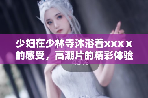 少妇在少林寺沐浴着xxxⅹ的感受，高潮片的精彩体验让人难以忘怀